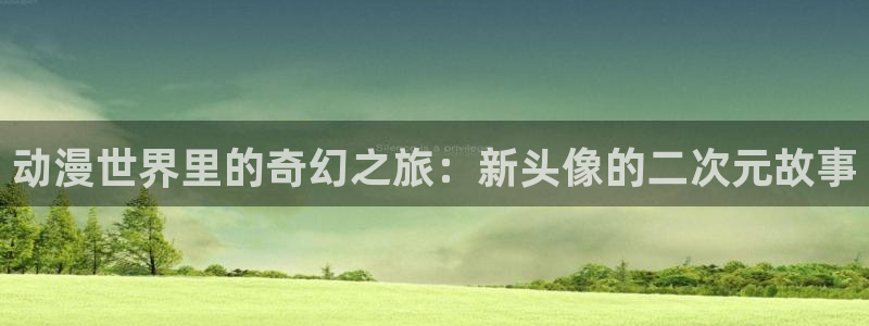 age动漫看动漫下载：动漫世界里的奇幻之旅：新头像的二次元故事配图