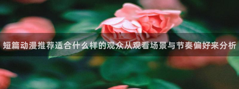 age动漫 下载:短篇动漫推荐适合什么样的观众从观看场景与节奏偏好来分析配图