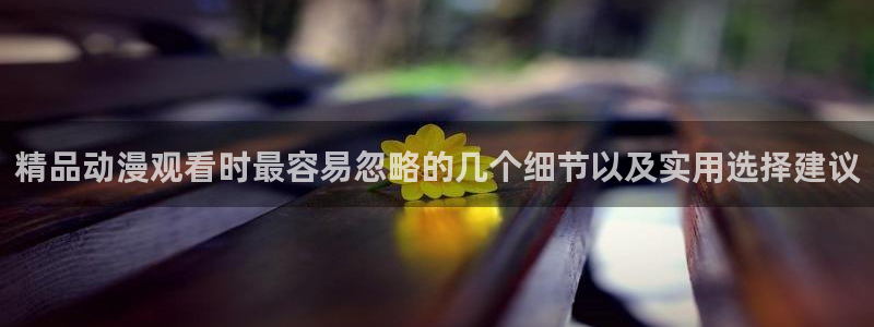 age咋下载动漫：精品动漫观看时最容易忽略的几个细节以及实用选择建议配图