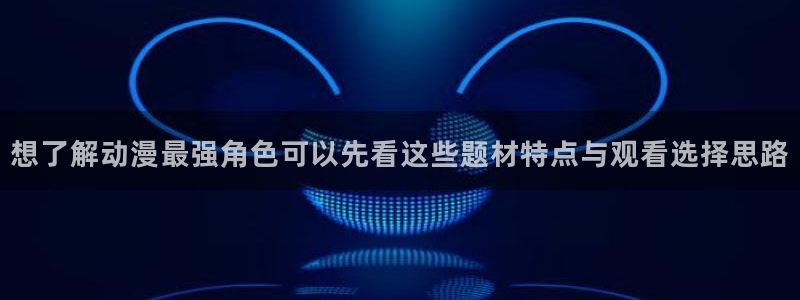 age动漫资源下载：想了解动漫最强角色可以先看这些题材特点与观看选择思路配图